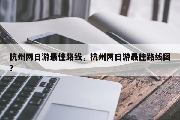 杭州两日游最佳路线，杭州两日游最佳路线图？  第1张