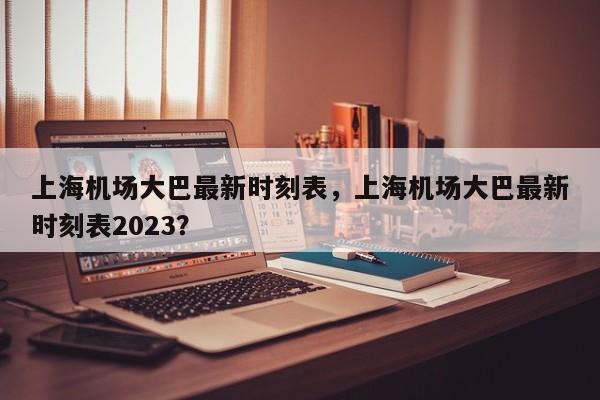 上海机场大巴最新时刻表，上海机场大巴最新时刻表2023？  第1张