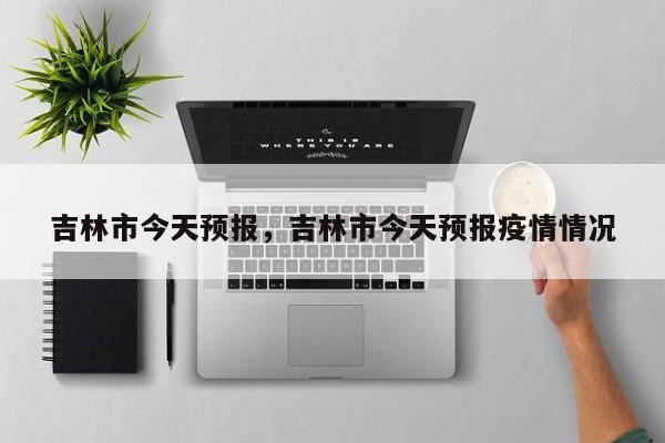 吉林市今天预报，吉林市今天预报疫情情况  第1张