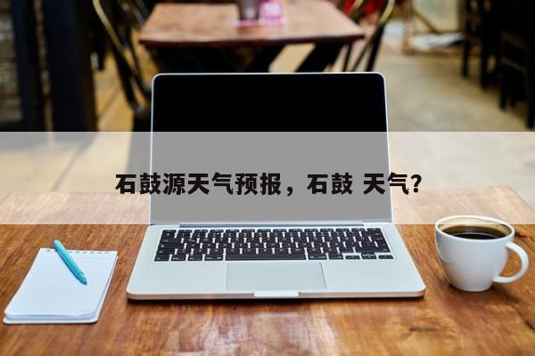 石鼓源天气预报，石鼓 天气？  第1张