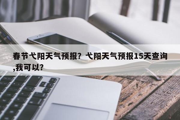 春节弋阳天气预报？弋阳天气预报15天查询,我可以？  第1张