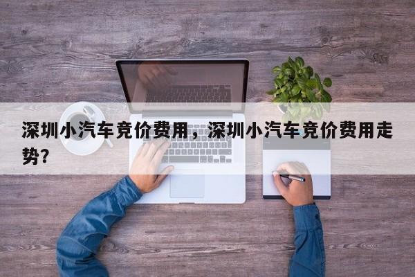 深圳小汽车竞价费用，深圳小汽车竞价费用走势？  第1张