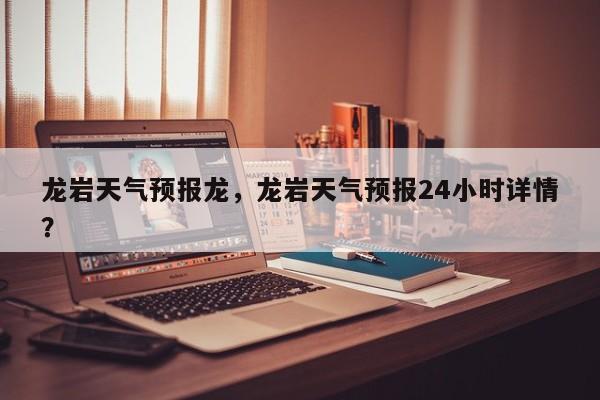 龙岩天气预报龙，龙岩天气预报24小时详情？  第1张