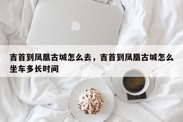 吉首到凤凰古城怎么去，吉首到凤凰古城怎么坐车多长时间  第1张