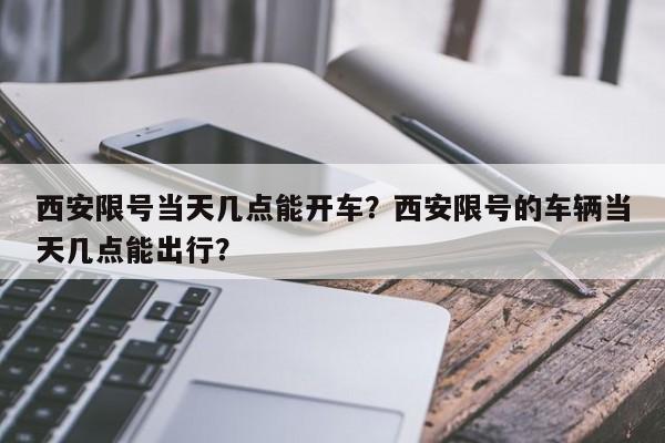 西安限号当天几点能开车？西安限号的车辆当天几点能出行？  第1张