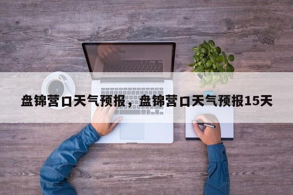 盘锦营口天气预报，盘锦营口天气预报15天  第1张