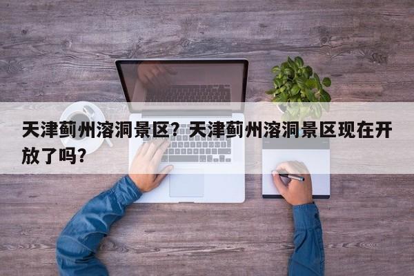 天津蓟州溶洞景区？天津蓟州溶洞景区现在开放了吗？  第1张