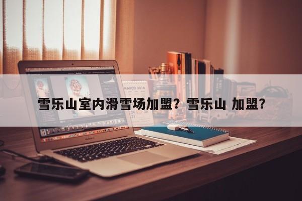 雪乐山室内滑雪场加盟？雪乐山 加盟？  第1张