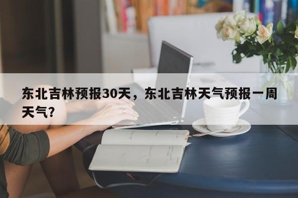 东北吉林预报30天，东北吉林天气预报一周天气？  第1张