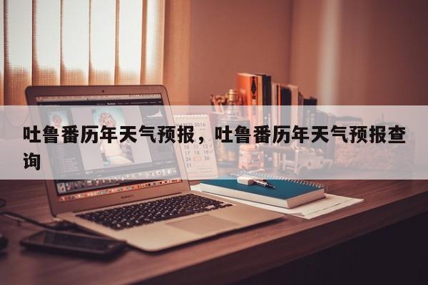 吐鲁番历年天气预报，吐鲁番历年天气预报查询  第1张
