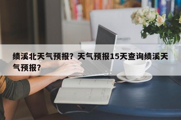 绩溪北天气预报？天气预报15天查询绩溪天气预报？  第1张