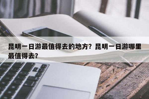 昆明一日游最值得去的地方？昆明一日游哪里最值得去？  第1张