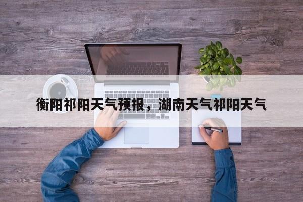 衡阳祁阳天气预报，湖南天气祁阳天气  第1张
