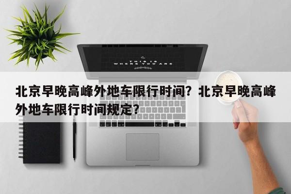 北京早晚高峰外地车限行时间？北京早晚高峰外地车限行时间规定？  第1张