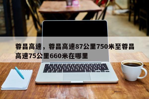 蓉昌高速，蓉昌高速87公里750米至蓉昌高速75公里660米在哪里  第1张