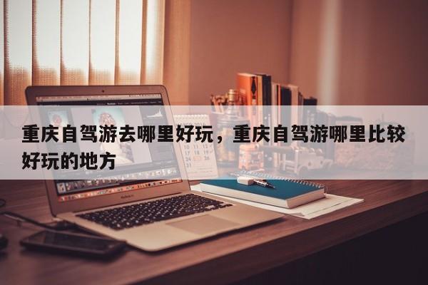 重庆自驾游去哪里好玩，重庆自驾游哪里比较好玩的地方  第1张
