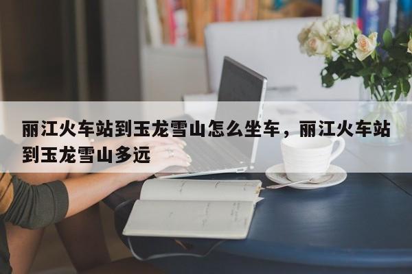 丽江火车站到玉龙雪山怎么坐车，丽江火车站到玉龙雪山多远  第1张