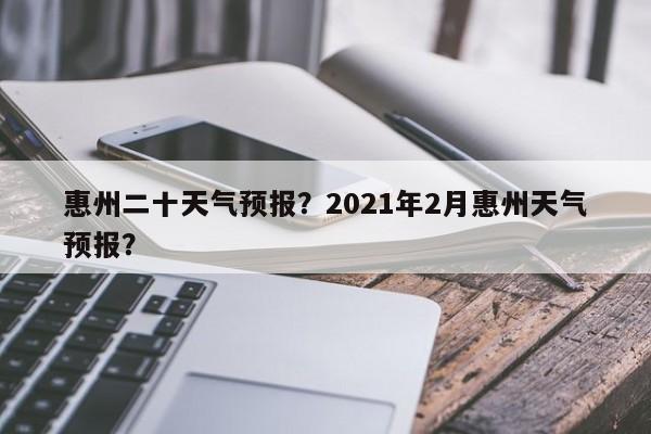 惠州二十天气预报？2021年2月惠州天气预报？  第1张