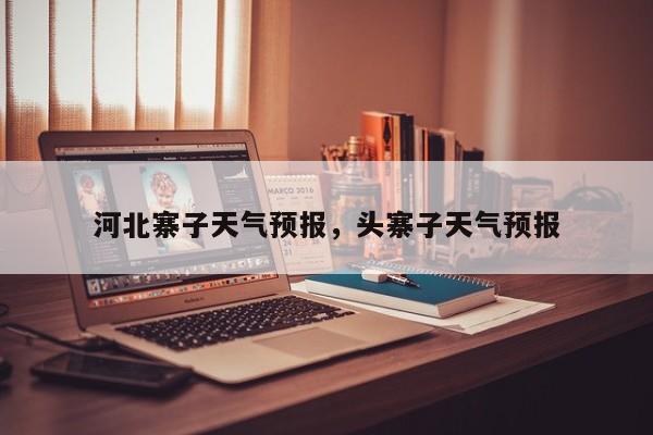 河北寨子天气预报，头寨子天气预报  第1张