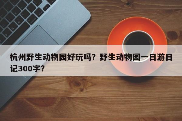 杭州野生动物园好玩吗？野生动物园一日游日记300字？  第1张