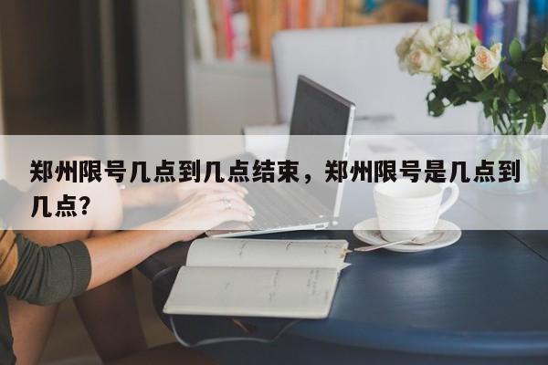 郑州限号几点到几点结束，郑州限号是几点到几点？  第1张