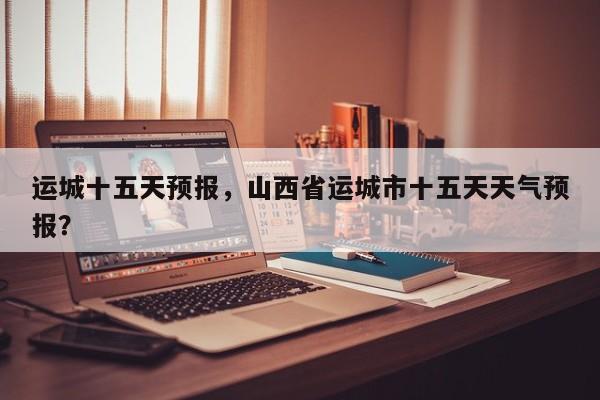 运城十五天预报，山西省运城市十五天天气预报？  第1张