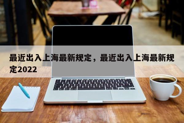 最近出入上海最新规定，最近出入上海最新规定2022  第1张