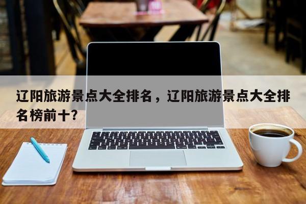 辽阳旅游景点大全排名，辽阳旅游景点大全排名榜前十？  第1张