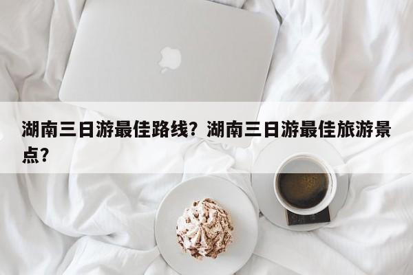 湖南三日游最佳路线？湖南三日游最佳旅游景点？  第1张