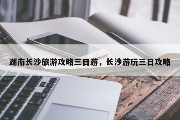 湖南长沙旅游攻略三日游，长沙游玩三日攻略  第1张