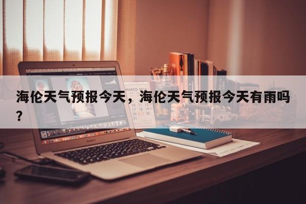 海伦天气预报今天，海伦天气预报今天有雨吗？  第1张