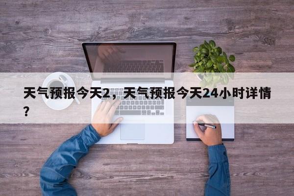 天气预报今天2，天气预报今天24小时详情？  第1张