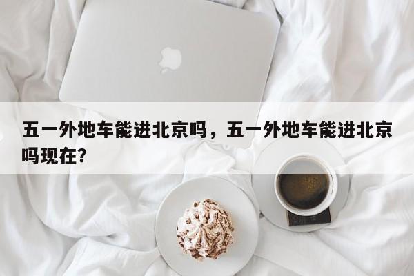 五一外地车能进北京吗，五一外地车能进北京吗现在？  第1张