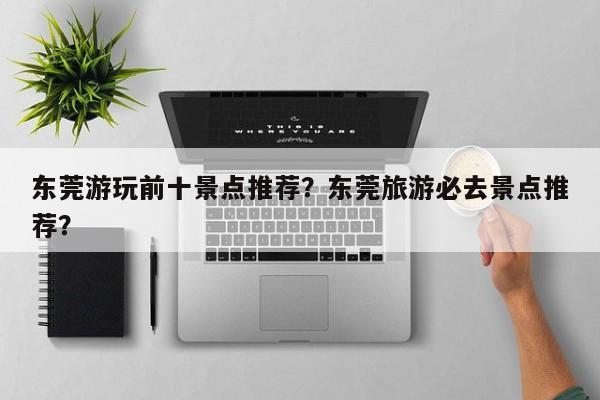 东莞游玩前十景点推荐？东莞旅游必去景点推荐？  第1张