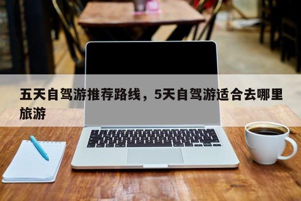 五天自驾游推荐路线，5天自驾游适合去哪里旅游  第1张