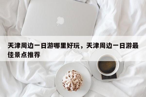天津周边一日游哪里好玩，天津周边一日游最佳景点推荐  第1张