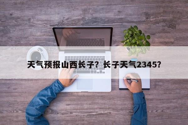 天气预报山西长子？长子天气2345？  第1张