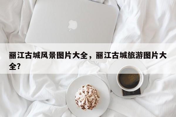 丽江古城风景图片大全，丽江古城旅游图片大全？  第1张