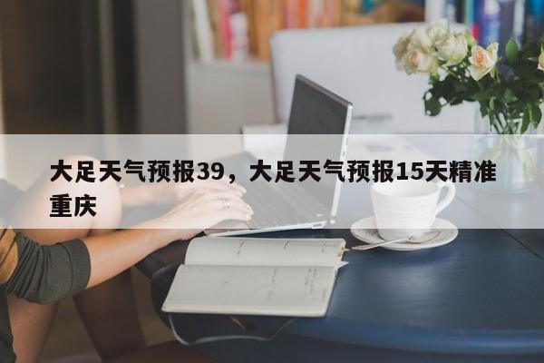 大足天气预报39，大足天气预报15天精准重庆  第1张