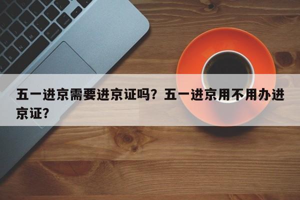 五一进京需要进京证吗？五一进京用不用办进京证？  第1张