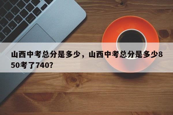 山西中考总分是多少，山西中考总分是多少850考了740？  第1张