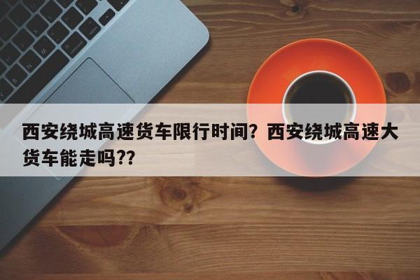 西安绕城高速货车限行时间？西安绕城高速大货车能走吗?？  第1张