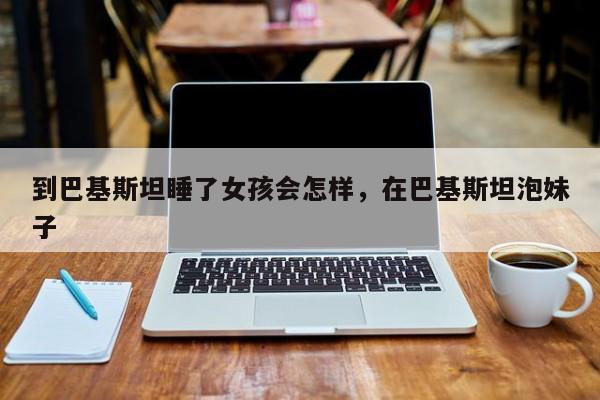 到巴基斯坦睡了女孩会怎样，在巴基斯坦泡妹子  第1张