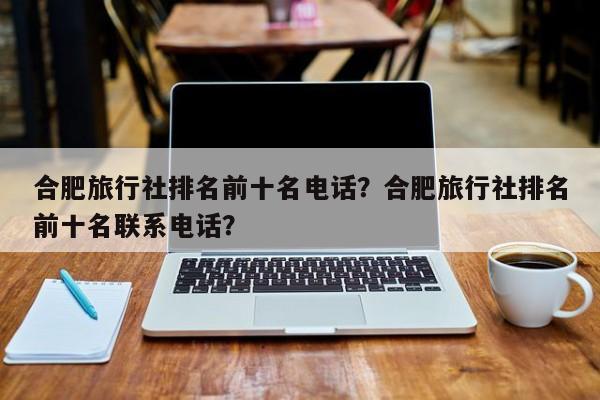 合肥旅行社排名前十名电话？合肥旅行社排名前十名联系电话？  第1张
