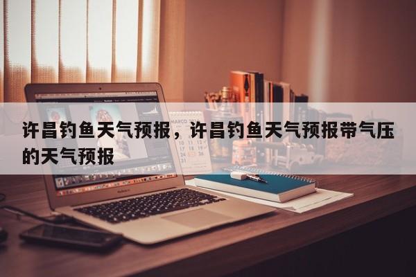 许昌钓鱼天气预报，许昌钓鱼天气预报带气压的天气预报  第1张