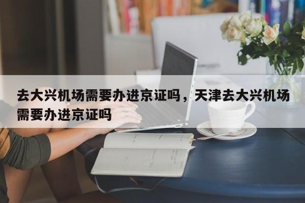 去大兴机场需要办进京证吗，天津去大兴机场需要办进京证吗  第1张