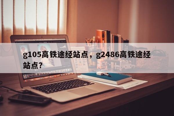 g105高铁途经站点，g2486高铁途经站点？  第1张