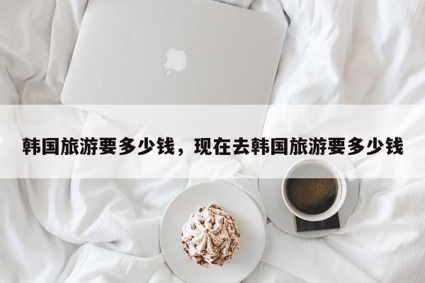 韩国旅游要多少钱，现在去韩国旅游要多少钱  第1张