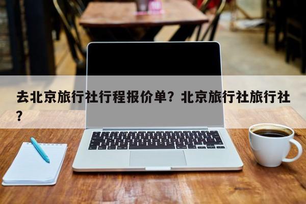 去北京旅行社行程报价单？北京旅行社旅行社？  第1张