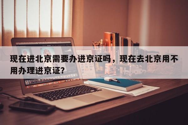 现在进北京需要办进京证吗，现在去北京用不用办理进京证？  第1张